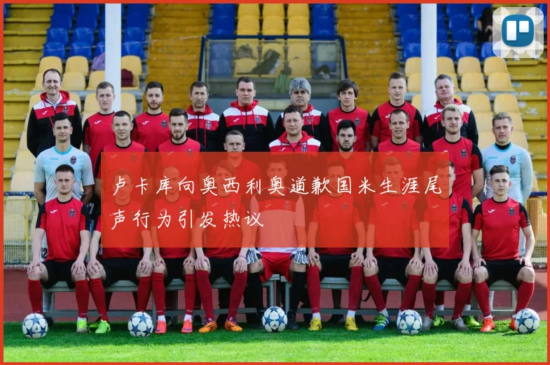 卢卡库向奥西利奥道歉国米生涯尾声行为引发热议
