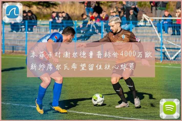 本菲卡对谢尔德鲁普标价4000万欧新帅席尔瓦希望留住核心球员