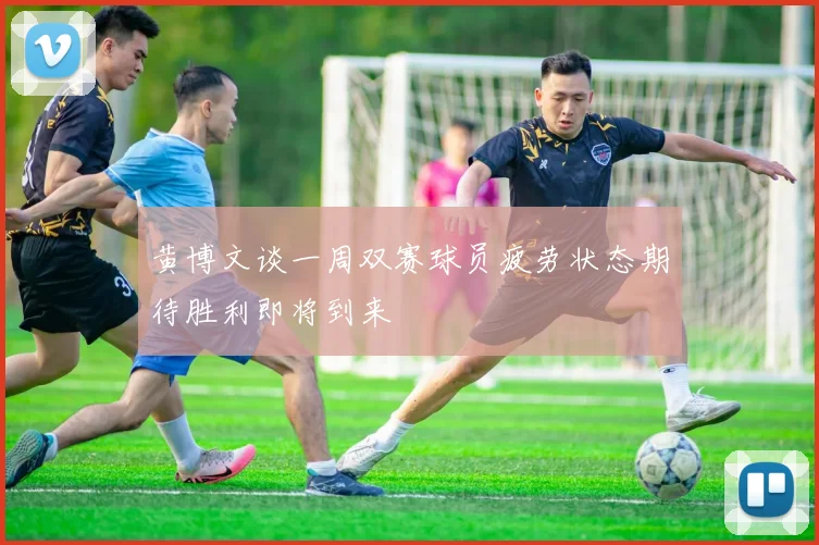 黄博文谈一周双赛球员疲劳状态期待胜利即将到来