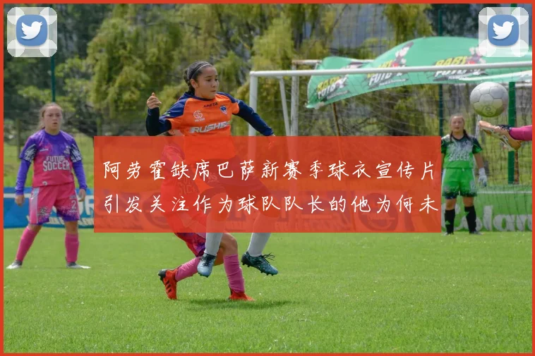 阿劳霍缺席巴萨新赛季球衣宣传片引发关注作为球队队长的他为何未现身