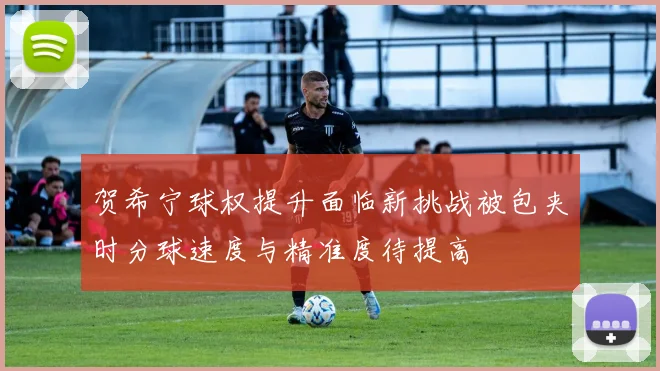 贺希宁球权提升面临新挑战被包夹时分球速度与精准度待提高