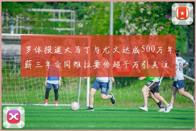 罗体报道大马丁与尤文达成500万年薪三年合同维拉要价超千万引关注