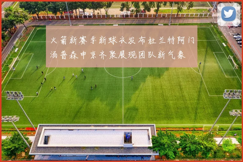 火箭新赛季新球衣发布杜兰特阿门汤普森申京齐聚展现团队新气象