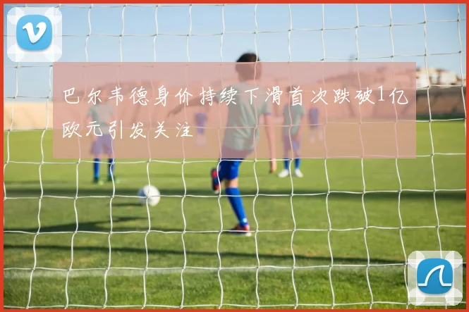 巴尔韦德身价持续下滑首次跌破1亿欧元引发关注