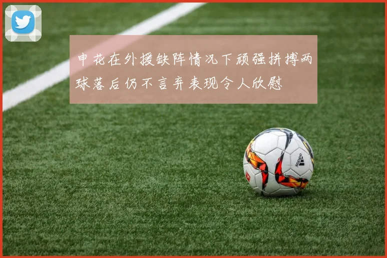 申花在外援缺阵情况下顽强拼搏两球落后仍不言弃表现令人欣慰