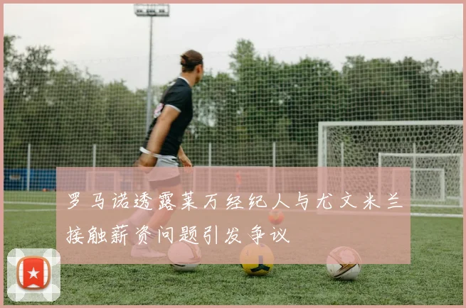 罗马诺透露莱万经纪人与尤文米兰接触薪资问题引发争议