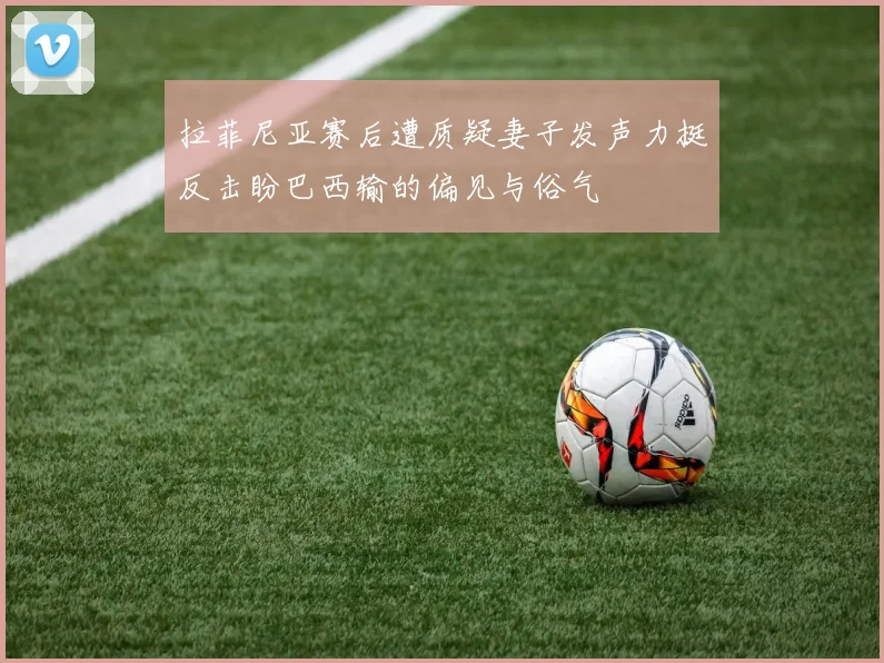 拉菲尼亚赛后遭质疑妻子发声力挺反击盼巴西输的偏见与俗气
